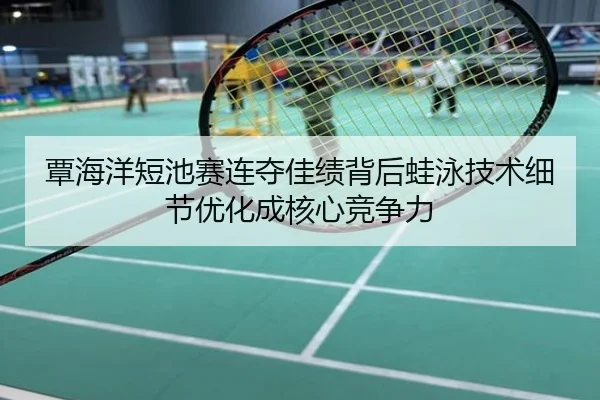 覃海洋短池赛连夺佳绩背后蛙泳技术细节优化成核心竞争力